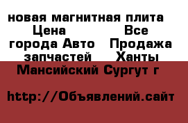 новая магнитная плита › Цена ­ 10 000 - Все города Авто » Продажа запчастей   . Ханты-Мансийский,Сургут г.
